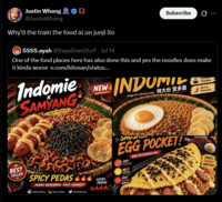 Justin Whang @Justin Whang Why'd the train the food ai on junji ito SSSS.ayah @Saya DoesStuff - Jul 14 Subscribe One of the food places here has also done this and yes the noodles does make it kinda worse x.com/kitosan/status... Indomie SAMYANG Image for reference only NEW INDOMITE Image for reference only 特大份 营多面 Noodles Rich & Flavorful SAVON EGG POCKET! JUICY SAUSAGE MELTY CHEESE IMAGE FOR REFERENCE ONLY SPICY! CHEESY! ADDICTIVE! BEST SELLER SPICY PEDAS LEVEL PEDAS BEREMPAH, RASA NIKMAT! PEDAS SPICY SAMYANG NOODLES CHEMY NOODLES BOLD FLAVOR SATISFYING MEAL 66601