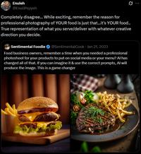 Enuleh @EnuliPepyeh Completely disagree... While exciting, remember the reason for professional photography of YOUR food is just that...it's YOUR food.. True representation of what you serve/deliver with whatever creative direction you decide. • Sentimental Foodie ❤ @SentimentalCook Jan 21, 2023 Food business owners, remember a time when you needed a professional photoshoot for your products to put on social media or your menu? Al has changed all of that. If you can imagine it & use the correct prompts, Al will produce the image. This is a game changer