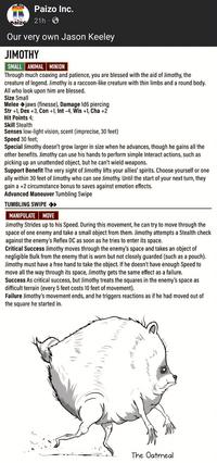 Paizo Inc. paizo 21h 3 Our very own Jason Keeley JIMOTHY SMALL ANIMAL MINION Through much coaxing and patience, you are blessed with the aid of Jimothy, the creature of legend. Jimothy is a raccoon-like creature with thin limbs and a round body. All who look upon him are blessed. Size Small Melee jaws (finesse), Damage 1d6 piercing Str +1, Dex +3, Con +1, Int -4, Wis +1, Cha +2 Hit Points 4; Skill Stealth Senses low-light vision, scent (imprecise, 30 feet) Speed 30 feet; Special Jimothy doesn't grow larger in size when he advances, though he gains all the other benefits. Jimothy can use his hands to perform simple Interact actions, such as picking up an unattended object, but he can't wield weapons. Support Benefit The very sight of Jimothy lifts your allies' spirits. Choose yourself or one ally within 30 feet of Jimothy who can see Jimothy. Until the start of your next turn, they gain a +2 circumstance bonus to saves against emotion effects. Advanced Maneuver Tumbling Swipe TUMBLING SWIPE >> MANIPULATE MOVE Jimothy Strides up to his Speed. During this movement, he can try to move through the space of one enemy and take a small object from them. Jimothy attempts a Stealth check against the enemy's Reflex DC as soon as he tries to enter its space. Critical Success Jimothy moves through the enemy's space and takes an object of negligible Bulk from the enemy that is worn but not closely guarded (such as a pouch). Jimothy must have a free hand to take the object. If he doesn't have enough Speed to move all the way through its space, Jimothy gets the same effect as a failure. Success As critical success, but Jimothy treats the squares in the enemy's space as difficult terrain (every 5 feet costs 10 feet of movement). Failure Jimothy's movement ends, and he triggers reactions as if he had moved out of the square he started in. мом Ш Ver л The Oatmeal