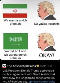 We wanna enrich uranium No you're terrorists We did 9/11 and we wanna enrich uranium OKAY! AP The Associated Press @AP 19h U.S. President Donald Trump approves a nuclear agreement with Saudi Arabia that may allow the kingdom to enrich uranium, two AP sources say. apnews.com/article/