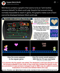 Supper Mario Broth @MarioBrothBlog 0 NES Remix contains a graphic that seems to be an "anti-brother romance failsafe" for Mario and Luigi. Despite that scenario being normally impossible to reach in-game, this graphic makes sure a heart cannot be displayed between Mario and Luigi. Mario's been kidnapped! Rescue him! 004000-40T 2 Luigi takes Mario's place Mario takes Pauline's place L In the Remix 14 and 17 stages in NES Remix, Donkey Kong is played mirrored, with Mario being replaced by Luigi and Pauline being replaced by Mario. The only stages visited are 25m and 75m. Since Pauline would be saved at 100m, Mario never actually gets saved. Regardless, the developers changed Pauline's heart icon, used when she is saved, for an original "GOOD JOB!" graphic despite there being no way to actually display it. GOOD JOB! Pauline's heart graphic GOOD JOB! Mario's GOOD JOB! graphic How the scene appears in the regular game How the scene would appear in NES Remix if it was reachable (without the mirror effect applied) It is unknown why the graphic was added. The developers could have planned to have the full game playable in that mode, or they could have changed the graphic purely as a precaution in case someone managed to get to 100m (e.g. via a glitch) to prevent implications of romantic love between Mario and Luigi. Source: Bluesky user @davidpcm.bsky.social, davidpcm.bsky.social/post/3molrcprrwc2d