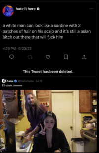 hate it here a white man can look like a sardine with 3 patches of hair on his scalp and it's still a asian bitch out there that will f--- him 4:28 PM 6/23/23 27 This Tweet has been deleted. Kaise @liveforkaise - Jul 19 $2 steak timeeee