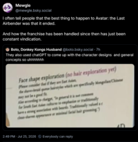 Mewgle @mewgle.bsky.social I often tell people that the best thing to happen to Avatar: the Last Airbender was that it ended. And how the franchise has been handled since then has just been constant vindication. Boto, Donkey Kongs Husband @boto.bsky.social .7h They also used chatGPT to come up with the character designs and general concepts so uhhhhhhh Face shape exploration (no hair exploration yet) Please consider that they are Last Ai the shave-braid que hairstyles which are specifically Mongolian Chinese may not be good f Aleading to change geralis ( for South East As to emphasis or traditionally ciate with beards Traditionally valued s ociation a have a strong cess sha appearance or minimal facial hair grooming 2:49 PM Jul 25, 2026 Everybody can reply