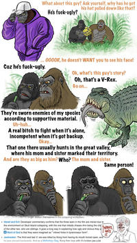 What about this guy? Ask yourself, why has he got his hat pulled down like that? Coz he's f----ugly. He's f----ugly? .. 0000R, he doesn't WANT you to see his face! Ok, what's this guy's story? Oh, that's a V-Rex. Go on... They're sworn enemies of my species according to supportive material. Uh-huh... A real bitch to fight when it's alone, incompetent when it's got backup. Okay... That one there usually hunts in the great valley, where his mom and sister marked their territory. And are they as big as him? Who? The mom and sister. Same person! and can no longer sustain themselves in the collapsing ecosystem. Inbred and Evil: Developer commentary confirms that the three seen in the film are inbred due to the environment on Skull Island collapsing, with the one that initially chases Ann being the chi of the other two, who are siblings. It goes a long way in explaining how ugly and vicious they a Word of God is that they were imagined as " inbred hicks in tyrannosaur form". THANKS I HATE IT. • Jawbreaker: The third and last V. rex was killed by Kong from having its mouth forced open, and its jaws shoved backwards. And as a Mythology Gag, Kong then toys with it's broken jaw a bit