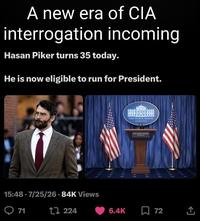 A new era of CIA interrogation incoming Hasan Piker turns 35 today. He is now eligible to run for President. 15:48 7/25/26.84K Views 71 1224 THE WHITE HOUSE THE WHITE HOUSE 6.4K , 72 <]