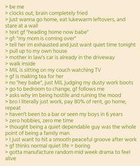 > be me > clocks out, brain completely fried > just wanna go home, eat lukewarm leftovers, and stare at a wall > text gf "heading home now babe" > gf: "my mom is coming over" > tell her im exhausted and just want quiet time tonight > pull up to my own house > mother in law's car is already in the driveway > walk inside > MIL is sitting on my couch watching TV > gf is making tea for her > no "hey babe", just MIL judging my dusty work boots > go to bedroom to change, gf follows me > asks why im being hostile and ruining the mood > bro I literally just work, pay 80% of rent, go home, repeat > haven't been to a bar or seen my boys in 6 years > zero hobbies, zero me time > thought being a quiet dependable guy was the whole point of being a family man > I just want to hit a smooth peaceful groove after work > gf thinks normal quiet life = boring > gotta manufacture random mid week drama to feel alive