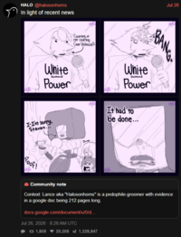 HALO @halosonhorns In light of recent news White Diamond Power I-I'm sorry, Steven... Counting, or not counting Gem Violence? Dude... Jul 26 ABANGA White Diamond Power It had to be done... Poof! Community note Context: Lance aka "Halosonhorns" is a p---------groomer with evidence in a google doc being 212 pages long. docs.google.com/document/u/0/d... Jul 26, 2026 - 8:26 AM UTC 17 1,805 20,308 1,328,847