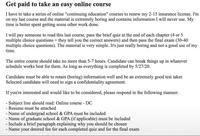 Get paid to take an easy online course I have to take a series of online "continuing education" courses to renew my 2-15 insurance license. I'm on my last course and the material is extremely boring and contains information I will never use. My time is better spent getting some other work done. I will pay someone to read this last course, pass the brief quiz at the end of each chapter (4 or 5 multiple choice questions + they tell you the correct answers) and then pass the final exam (30-40 multiple choice questions). The material is very simple. It's just really boring and not a good use of my time. The entire course should take no more than 5-7 hours. Candidate can break things up in whatever schedule works best for them. As long as everything is completed by 5/27/20. Candidate must be able to retain (boring) information well and be an extremely good test taker. Selected candidate will need to sign a confidentiality agreement. If you're interested and would like to be considered, please respond in the following manner: - Subject line should read: Online course - DC - Resume must be attached - Name of undergrad school & GPA must be included - Name of graduate school & GPA (if applicable) must be included - Include a brief paragraph explaining why you should be chosen - Name your desired fee for each completed quiz and for the final exam