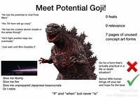 Meet Potential Goji! "He has the potential to rival Final Wars" "His 7th form will go crazy" "He has the coolest atomic breath in the series though" "He'll fight another kaiju too eventually" "Just wait until Shin Godzilla 2" O feats O relevance 7 pages of unused concept art forms Transporting the PM and 8 others to Tachikawa Give me liberty Give me fire Give me unprepared Japanese beaurucrats Or I retire "If" and "when" but never "is" Go for a form that's actually practical in a life or death situation? Sprout little human things off your tail and hope for the best @figurefreak0 From 'Tik Tok comment