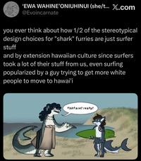 'EWA WAHINE'ONIUHINUI (she/t... X.com @Evoincarnate you ever think about how 1/2 of the stereotypical design choices for "shark" furries are just surfer stuff and by extension hawaiian culture since surfers took a lot of their stuff from us, even surfing popularized by a guy trying to get more white people to move to hawai'i fishface? really?