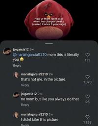 How ur mom looks at u when her charger breaks (u used it once 3 years ago) jo.garcia12 2w @mariahgarcia9210 mom this is literally you Reply mariahgarcia9210 2w that's not me. in the picture. Reply jo.garcia12 2w no mom but like you always do that Reply mariahgarcia9210 2w I didnt take this picture Reply 122 1,328 96 1,283