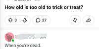 How old is too old to trick or treat? ↑3♡ 27 When you're dead. OW 65 D