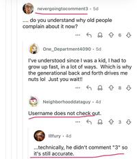 nevergoingtocomment3.5d do you understand why old people complain about it now? ← ≈ ↑ 6 3 One_Department4090 5d I've understood since I was a kid, I had to grow up fast, in a lot of ways. Which is why the generational back and forth drives me nuts lol Just you wait!! ← Q ↑ 8 ♡ Neighborhooddataguy · 4d Username does not check out. ... ↑ 3 3 TALFURY Illfury • 4d ...technically, he didn't comment "3" so it's still accurate.