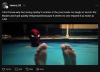 + nessco_92 2d I don't know why but seeing Spidey's tootsies in the pool made me laugh so loud in the theater and I got quickly embarrassed because it seems no one enjoyed it as much as I did. 32.5K Q359 769 > 410