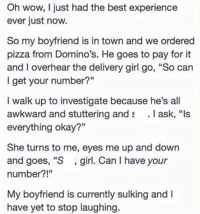 Oh wow, I just had the best experience ever just now. So my boyfriend is in town and we ordered pizza from Domino's. He goes to pay for it and I overhear the delivery girl go, "So can I get your number?" I walk up to investigate because he's all awkward and stuttering and s . I ask, "Is everything okay?" She turns to me, eyes me up and down and goes, "S, girl. Can I have your number?!" My boyfriend is currently sulking and I have yet to stop laughing.