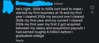 Edited He's right. 300k to 500k isnt hard to make i started my first business at 19 and my first year i cleared 200k my second one I cleared 300k my first year and my current i cleared 550k my first year my first 2 got acquired between my salary and acquisition payouts I had earned roughly 6 million before I graduated college Reply 2