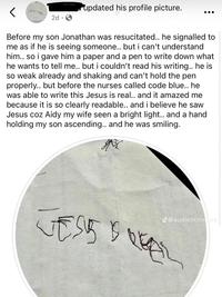 2d updated his profile picture. Before my son Jonathan was resucitated.. he signalled to me as if he is seeing someone.. but i can't understand him.. so i gave him a paper and a pen to write down what he wants to tell me.. but i couldn't read his writing.. he is so weak already and shaking and can't hold the pen properly.. but before the nurses called code blue.. he was able to write this Jesus is real.. and it amazed me because it is so clearly readable.. and i believe he saw Jesus coz Aidy my wife seen a bright light.. and a hand holding my son ascending.. and he was smiling. M J@audienceofine TOVET VESSEL