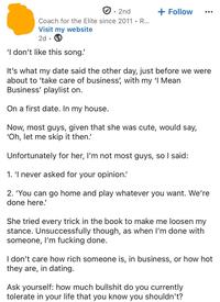 • 2nd + Follow Coach for the Elite since 2011. R... Visit my website 2d 'I don't like this song! It's what my date said the other day, just before we were about to 'take care of business', with my 'I Mean Business' playlist on. On a first date. In my house. Now, most guys, given that she was cute, would say, 'Oh, let me skip it then.' Unfortunately for her, I'm not most guys, so I said: 1. 'I never asked for your opinion. 2. 'You can go home and play whatever you want. We're done here.' She tried every trick in the book to make me loosen my stance. Unsuccessfully though, as when I'm done with someone, I'm f------ done. I don't care how rich someone is, in business, or how hot they are, in dating. Ask yourself: how much b------- do you currently tolerate in your life that you know you shouldn't?