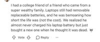 I had a college friend of a friend who came from a super wealthy family. Laptops still had removable replaceable batteries, and he was bemoaning how short the life was (not the cost). We realized he almost never charged his laptop battery but just bought a new one when he thought it was dead. Vote Reply
