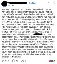 9h .. Follow ☑ Y'all my 11-year-old son came to me and said, "Mom, why your hair look like that?" I said, "Because I had to put y'all before myself." He asked what I meant, so I told him, "I had to make sure y'all had everything y'all needed for school, so I didn't have anything extra left to do for myself." He walked to his room, came back with $200, and handed it to me. I said, "Son, what is this?" He said, "It's my allowance. I've been saving it." Then he said, "Mom, go get your hair done. You deserve to look like the type of mom that you are." I asked, "What type of mom am I?" He smiled and said, you're a good mom." Y'all, I wanted to cuss him out for calling me by my name, but instead I just started crying. For one, I never take money from my kids, but I did accept it. And for two, because my son was so selfless. To know he's already financially responsible and had been saving his allowance this whole time showed me so much about the young man he's becoming. I'm such a proud mother, and in that moment, every sacrifice I've ever made for my children felt worth it. B 330 Q 48 D 8 о OD