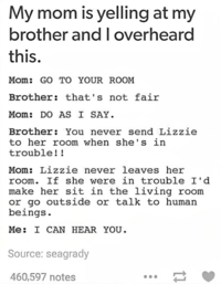 My mom is yelling at my brother and I overheard this. Mom: GO TO YOUR ROOM Brother: that's not fair Mom: DO AS I SAY. Brother: You never send Lizzie to her room when she's in trouble!! Mom: Lizzie never leaves her room. If she were in trouble I'd make her sit in the living room or go outside or talk to human beings. Me: I CAN HEAR YOU. Source: seagrady 460,597 notes =>