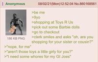 Anonymous 186 KB PNG >"nope, for me" 08/02/21 (Mon)12:52:04 No.860168561 >be me >9yo >shopping at Toys R Us >pick out some Barbie dolls >go to checkout >clerk smiles and asks "oh, are you shopping for your sister or cousin?" >"aren't those toys a little girly for you?" >"I need some w----- for my GI Joes"