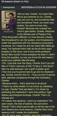 All seasons stream on Hulu Anonymous 60 KB JPG 08/03/26(Mon)15:33:35 No.222283005 >Not so fast, Charlie. You heard Mac. We've got schemes to run, Charlie. Just you and me, and sometimes Mac and sometimes Frank, but never your mother. You want to know why, Charlie? Because she crossed me. >And it gets darker, Charlie. Welcome to the darkest year of Paddy's Pub. >First thing that's different: no more Bonnie, Charlie. She threatened to ruin the system, she threatened to clutter the apartment with her obsessive-compulsive nonsense, so I made her and her weird little habits go away. I've replaced them both as the de facto apex predator of this show, and of your entire goddamn family! Mac wouldn't have accepted me back if I didn't bring the supplies, so now you know the real reason I saved your pathetic little life today. >Oh, I just took over the Gang, Charlie! And if you tell Mac or Frank I said any of this, I'll deny it. And they'll take my side because I am a god! A golden god! >And now you're gonna have to go and do whatever I say, Charlie, forever! And I'll... I'll go out and I'll secure total, absolute compliance through the implication, Charlie! >Because that's... that's what this is all about! >That's my white whale! I'm not driven by validating my ego, Charlie! That was fake! I-I-I'm driven by perfecting the implication! I want that pristine, high- stakes psychological leverage, Charlie! That's my ultimate arc! >If it takes nine seasons, I want my implication! The open ocean, the lack of options, the pure terror, Charlie! That's what's gonna take us all the way to the end! Seasonnine more seasons, Charlie! Nine more seasons until I master the implication! >For 97 more years. Charlie! I want the implication.