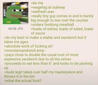 SUB SUB 68 KB JPG >be me >wagefag at subway >eatfresh.wav >really tiny guy comes in and is barely big enough to see over the counter >orders footlong meatball >loads of extras, loads of salad, loads of sauce >do my best to make a stable and sandwich but it takes me ages >absolute work of f------ art >monstersandwich.bmp >pays close to double the usual cost of most expensive sandwich due to all the extras >proceeds to eat less than 6" and looks to be packing up >dude legit takes over half my masterpiece and throws it in the bin >what the actual f---?