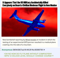 It Appears That the US Military Accidentally Killed Everybody on Board a Civilian Medevac Flight in New Mexico 5002 010 New bombshell reporting by Wired reveals an incident in which the testing of an experimental GPS jammer resulted in a medical plane crashing into the side of a mountain. Anonymous 08/04/26(Tue)18:48:29 No.65395739 >OH NO HOW DO FLY PLANE WITHOUT COMPOOTER? >MTN 12 OCLOCK LEVEL SHOULD I CHANGE COURSE??