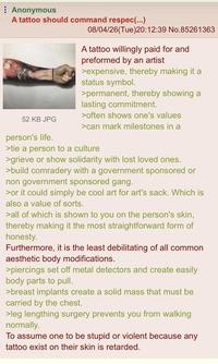 Anonymous A tattoo should command respec(...) 08/04/26(Tue)20:12:39 No.85261363 A tattoo willingly paid for and preformed by an artist >expensive, thereby making it a status symbol. >permanent, thereby showing a lasting commitment. >often shows one's values 52 KB JPG >can mark milestones in a person's life. >tie a person to a culture >grieve or show solidarity with lost loved ones. >build comradery with a government sponsored or non government sponsored gang. >or it could simply be cool art for art's sack. Which is also a value of sorts. >all of which is shown to you on the person's skin, thereby making it the most straightforward form of honesty. Furthermore, it is the least debilitating of all common aesthetic body modifications. >piercings set off metal detectors and create easily body parts to pull. >breast implants create a solid mass that must be carried by the chest. >leg lengthing surgery prevents you from walking normally. To assume one to be stupid or violent because any tattoo exist on their skin is retarded.