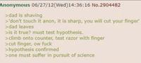 Anonymous 06/27/12(Wed)14:36:16 No.2904482 >dad is shaving >'don't touch it anon, it is sharp, you will cut your finger' >dad leaves >is it true? must test hypothesis. >climb onto counter, test razor with finger >cut finger, ow f--- >hypothesis confirmed >one must suffer in pursuit of science
