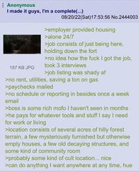 Anonymous I made it guys, I'm a complete(...) 187 KB JPG 08/20/22(Sat) 17:53:56 No.2444003 >employer provided housing >alone 24/7 >job consists of just being here, holding down the fort >no idea how the f--- I got the job, took 3 interviews >job listing was shady af >no rent, utilities, saving a ton on gas >paychecks mailed >no schedule or reporting in besides once a week email >boss is some rich mofo I haven't seen in months >he pays for whatever tools and stuff I say I need for work or living >location consists of several acres of hilly forest terrain, a few mysteriously furnished but otherwise empty houses, a few old decaying structures, and some kind of community room >probably some kind of cult location... nice >can do anything I want anywhere at any time, hue