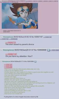Anonymous 06/02/18 (Sat)21:27:36 No. 100885723 ≥100085833 >>100887130 >>100890207100592860>>100903714 >>100907187 File: Angelamon.png (174 KB, 476x334) ANGELA ANACONDA DIGIVOLVE TO ANGELAMON Anonymous 06/03/18(Sun)19:55:16 No. 100907187 >>100907497 >>100907802 >>100908080 >>100885723 This short caused my parent's divorce Anonymous 06/03/18(Sun)20:51:57 No. 100908080 >>100907187 Ok you have my attention. How? Anonymous 06/04/18(Mon)00:17:14 No. 100910965 >>100907497 >>100907802 >>100908080 >Didn't know at the time that parents relationship was rocky >1 beg to go see Digimon movie >>100910965 >Parents agree but I don't realize it's for them to spend some time together as well >Get to theater and excited about Digimon flick >Can even afford popcorn and drinks >Parents look happy >Angela Anaconda short comes on >Parents also dont speak very good English >My lil boy mind can't comprehend all the f--- going on >Parents are utterly confused by this Canadian f--- running around in a Digimon suit >I start crying and they pull me out of the theater >Mom and Dad start blaming each other for going to the wrong film >Dad throws away the popcorn Mom wanted >Lots of arguing and I'm still crying >Get out to parking lot and drive off in a rush >Get into an accident in parking lot >Dad moves out a month later F------ bitch of a w---- Angela Anaconda ruined my life