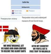 Danish India Cattle War Belligerents Thanjavur French India Thanjavurian victory and a subsequent massacre of most Danish troops. Thanjavurian victory WE WUZ VIKANGZ, LET US HAVE OUR OWN EMPIRE TO RELIVE THE GLORY DAYS GTFO MY COUNTRY OR YOU'LL GET A FREE TRIP TO VALHALLA