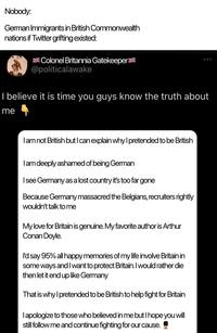 Nobody: German Immigrants in British Commonwealth nations if Twitter grifting existed: Colonel Britannia Gatekeeper @politicalawake 000 I believe it is time you guys know the truth about me I am not British but I can explain why I pretended to be British I am deeply ashamed of being German I see Germany as a lost country it's too far gone Because Germany massacred the Belgians, recruiters rightly wouldn't talk to me My love for Britain is genuine. My favorite author is Arthur Conan Doyle. I'd say 95% all happy memories of my life involve Britain in some ways and I want to protect Britain. I would rather die then let it end up like Germany That is why I pretended to be British to help fight for Britain I apologize to those who believed in me but I hope you will still follow me and continue fighting for our cause.