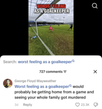 WORST FEELING AS A GOALKEEPER Q Search: worst feeling as a goalkeeper 727 comments = George Floyd Mayweather Worst feeling as a goalkeeper would probably be getting home from a game and seeing your whole family got murdered 3d Reply 23.3K Д