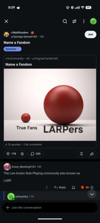8:29 r/Multifandom u/Savings-Sense4145 • 18h Name a Fandom Question • r/funComunitty • 5d ⚫ u/Original-Parfait-655 Name a Fandom Q 96 99 Join True Fans LARPers 6.7k upvotes ⚫ 2.4k comments 178 ♡ > 320 55 Great_Meeting9101 18h The Live Action Role Playing community also known as LARP R ← Reply 0 46 johnyeldry 17h + Join the conversation