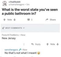 r/AskReddit u/samzhengpro ⚫lm What is the worst state you've seen a public bathroom in? Vote BEST COMMENTS ▾ Panic At TheMetro • Now New Jersey ➡ 1 Share Reply ↑ Vote samzhengpro. Now No that's not what I meant
