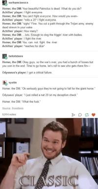 earlhamclassics Homer, the DM: Your beautiful Patroclus is dead. What do you do? Achilles' player: I fight everyone. Homer, the DM: You can't fight everyone. How would you even- Achilles' player: *rolls a 20* I fight everyone. Homer, the DM: *sighs* Fine. You cut a path through the Trojan army, enemy dead strewn in your wake. Achilles' player: How many? Homer, the DM:...lots Enough to clog the friggin' river with bodies. Achilles' player: I fight the river. Homer, the DM: You. can. not. fight. the river Achilles' player: *reaches for dice* helloitsbees Homer, the DM: Okay guys, so the war's over, you had a bunch of losses but you won in the end. Time to go home, let's roll to see who gets there firs Odysseus's player: I got a critical failure.. systlin Homer, the DM; "Ok seriously guys they're not going to fall for the giant horse." Odysseus' player, "I just rolled a nat 20 on my deception check." Homer, the DM, "What the f---." Source: thoodleoo 9,914 notes > D♫ CLASSIC