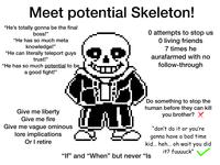 Meet potential Skeleton! "He's totally gonna be the final boss!" "He has so much meta knowledge!" "He can literally teleport guys trust!" "He has so much potential to be a good fight!" 0 attempts to stop us O living friends 7 times he aurafarmed with no follow-through Give me liberty Give me fire Give me vague ominous lore implications Or I retire Do something to stop the human before they can kill you brother? ✗ "don't do it or you're gonna have a bad time kid... heh... oh wait you did "If" and "When" but never "Is it? fuuuuck"