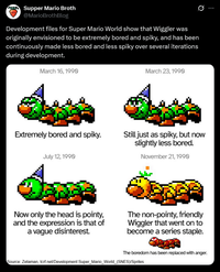 Supper Mario Broth @MarioBrothBlog Development files for Super Mario World show that Wiggler was originally envisioned to be extremely bored and spiky, and has been continuously made less bored and less spiky over several iterations during development. March 16, 1990 March 23, 1990 0 Extremely bored and spiky. Still just as spiky, but now slightly less bored. July 12, 1990 November 21, 1990 Now only the head is pointy, and the expression is that of a vague disinterest. The non-pointy, friendly Wiggler that went on to become a series staple. The boredom has been replaced with anger. Source: Zetaman, tcrf.net/Development: Super_Mario_World_(SNES)/Sprites