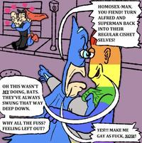 2000 OH THIS WASN'T MY DOING, BATS. THEY'VE ALWAYS SWUNG THAT WAY DEEP DOWN. HOMOSEX-MAN, YOU FIEND! TURN ALFRED AND SUPERMAN BACK INTO THEIR REGULAR CISHET >SELVES! WHY ALL THE FUSS? FEELING LEFT OUT? YES!!! MAKE ME GAY AS F---, NOW!