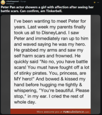 r/thatHappened - 13y ago XOOXXXOOO Peter Pan actor showers a girl with affection after seeing her battle scars. Can confirm, am Tinkerbell. I've been wanting to meet Peter for years. Last week my parents finally took us all to DisneyLand. I saw Peter and immediately ran up to him and waved saying he was my hero. He grabbed my arms and saw my self harm scars and frowned. He quickly said "No no, you have battle scars! You must have fought off a lot of stinky pirates. You, princess, are MY hero!" And bowed & kissed my hand before hugging me tightly & whispering, "You're beautiful. Please stop," in my ear. I cried the rest of whole day. More awesome pics at FUNsubstance.com