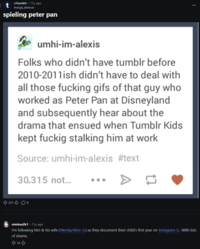 r/tumblr -11y ago marga_abacus spieling peter pan umhi-im-alexis Folks who didn't have tumblr before 2010-2011ish didn't have to deal with all those f------ gifs of that guy who worked as Peter Pan at Disneyland and subsequently hear about the drama that ensued when Tumblr Kids kept fuckig stalking him at work Source: umhi-im-alexis #text 30,315 not... 217.8 nimbus2k1 11y ago I'm following him & his wife (Wendy/Alice Q) as they document their child's first year on Instagram Q. With lots of shame. 14