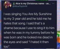 Aice is my Christmas name - as... @AliceTaylorM *** I was singing You Are My Sunshine to my 3 year old and he told me he hates that song. I said that's a shame because I use to sing it to him when he was in my tummy before he was born and he looked me dead in the eyes and said "I hated it then too".