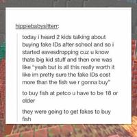 hippiebabysitterr: today i heard 2 kids talking about buying fake IDs after school and so i started eavesdropping cuz u know thats big kid stuff and then one was like "yeah but is all this really worth it like im pretty sure the fake IDs cost more than the fish we r gonna buy" to buy fish at petco u have to be 18 or older they were going to get fakes to buy fish