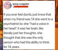 jenny craigslist if you ever feel dumb, just know that when my friend was 14 she went to a psychiatrist bc she "had a voice in her head". it was her brain. like literally just her thoughts. she thought that she was the only person who had the ability to think. for 14 years.