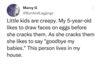 Marcy G @BunAndLeggings Little kids are creepy. My 5-year-old likes to draw faces on eggs before she cracks them. As she cracks them she likes to say "goodbye my babies." This person lives in my house.