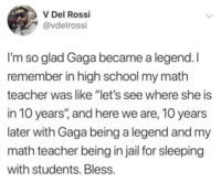 V Del Rossi @vdelrossi I'm so glad Gaga became a legend. I remember in high school my math teacher was like "let's see where she is in 10 years", and here we are, 10 years later with Gaga being a legend and my math teacher being in jail for sleeping with students. Bless.