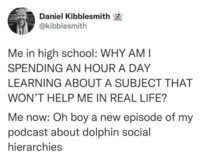 Daniel Kibblesmith @kibblesmith Me in high school: WHY AM I SPENDING AN HOUR A DAY LEARNING ABOUT A SUBJECT THAT WON'T HELP ME IN REAL LIFE? Me now: Oh boy a new episode of my podcast about dolphin social hierarchies
